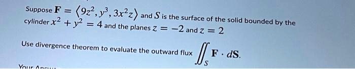 Suppose 	extbfF = langle 9z^2, y^3, 3x^2z angle and 	extitS is the surface of the solid bounded by the cylinder x^2 + y^2 = 4 and the planes z = -2 and z = 2
Use divergence theorem to evaluate the outward flux iintS 	extbfF cdot d	extbfS.