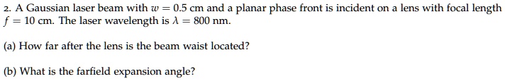 2. A Gaussian laser beam with w = 0.5 cm and a planar phase front is incident on a lens with focal length f = 10 cm. The laser wavelength is ? = 800 nm.

(a) How far after the lens is the beam waist located?

(b) What is the farfield expansion angle?