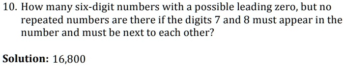 10. How many six-digit numbers with a possible leading zero, but no
repeated numbers are there if the digits 7 and 8 must appear in the
number and must be next to each other?
Solution: 16,800