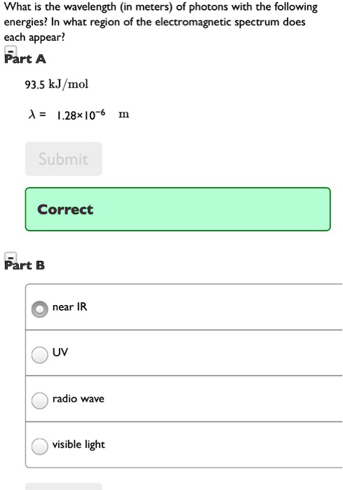 What is the wavelength (in meters) of photons with the following energies? In what region of the electromagnetic spectrum does each appear?
Part A
93.5 kJ/mol
lambda = 1.28imes10^-6 m
Submit
Correct
Part B
near IR
UV
radio wave
visible light