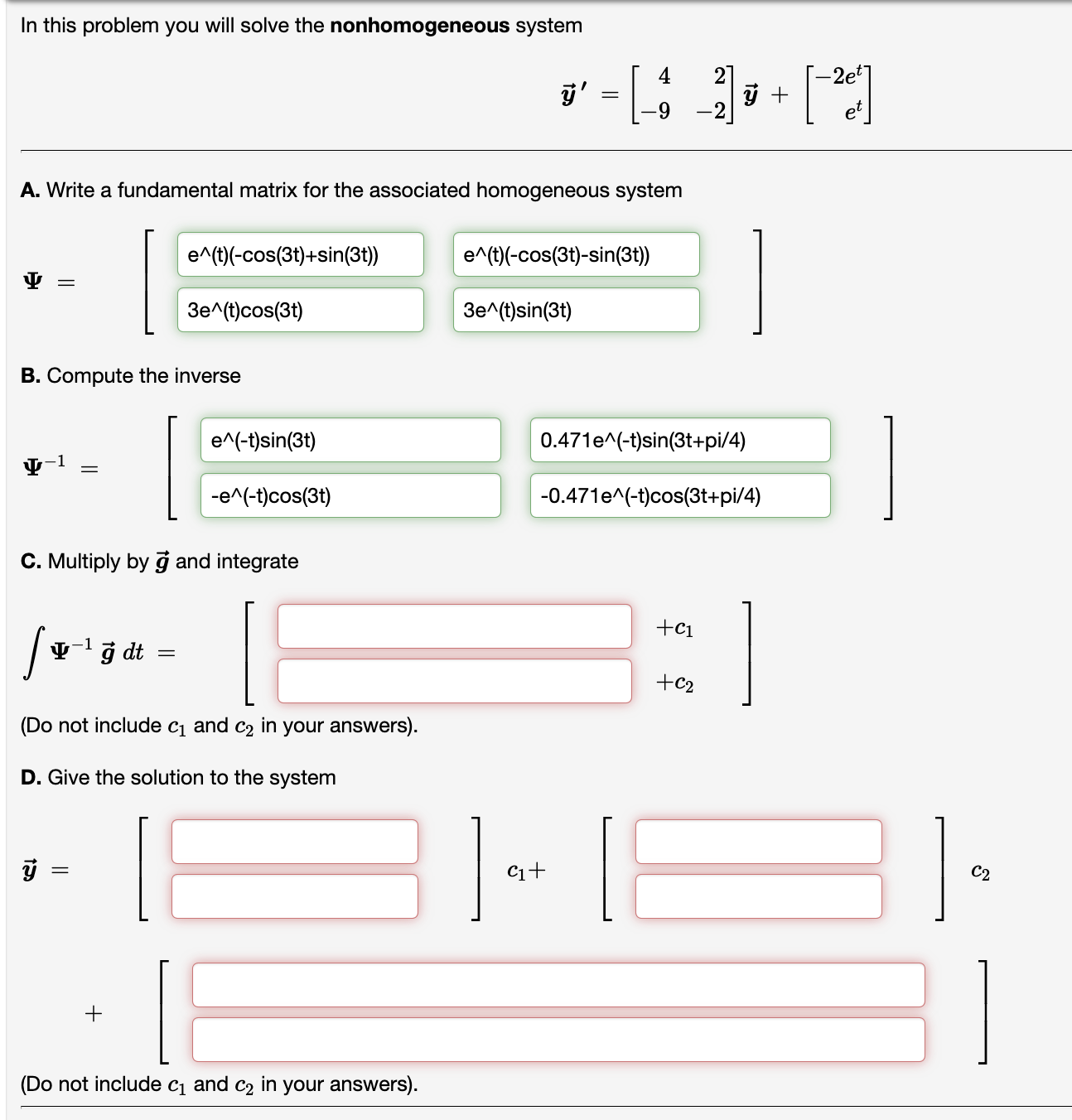In this problem you will solve the nonhomogeneous system
[
vecy^prime=left[eginarrayrr
4     2 -9     -2
endarrayight] vecy+left[eginarrayr
-2 e^t e^t
endarrayight]
]
A. Write a fundamental matrix for the associated homogeneous system
[
Psi=left[eginarrayll
e^wedge(t)(-cos (3 t)+sin (3 t))     e^wedge(t)(-cos (3 t)-sin (3 t)) 3 e^wedge(t) cos (3 t)     3 e^wedge(t) sin (3 t)
endarrayight]
]
B. Compute the inverse
[
Psi^-1=left[eginarrayll
e^wedge(-t) sin (3 t)     0.471 e^wedge(-t) sin (3 t+mathrmpi / 4) -e^wedge(-t) cos (3 t)     -0.471 e^wedge(-t) cos (3 t+mathrmpi / 4)
endarrayight]
]
C. Multiply by vecg and integrate
[
int Psi^-1 vecg d t=left[eginarrayl
+c1 +c2
endarrayight]
]
(Do not include c1 and c2 in your answers).
D. Give the solution to the system
[
vecy=left[eginarrayl

endarrayight] c1+left[eginarrayl

endarrayight] c2+left[eginarrayl

endarrayight]
]
(Do not include c1 and c2 in your answers).