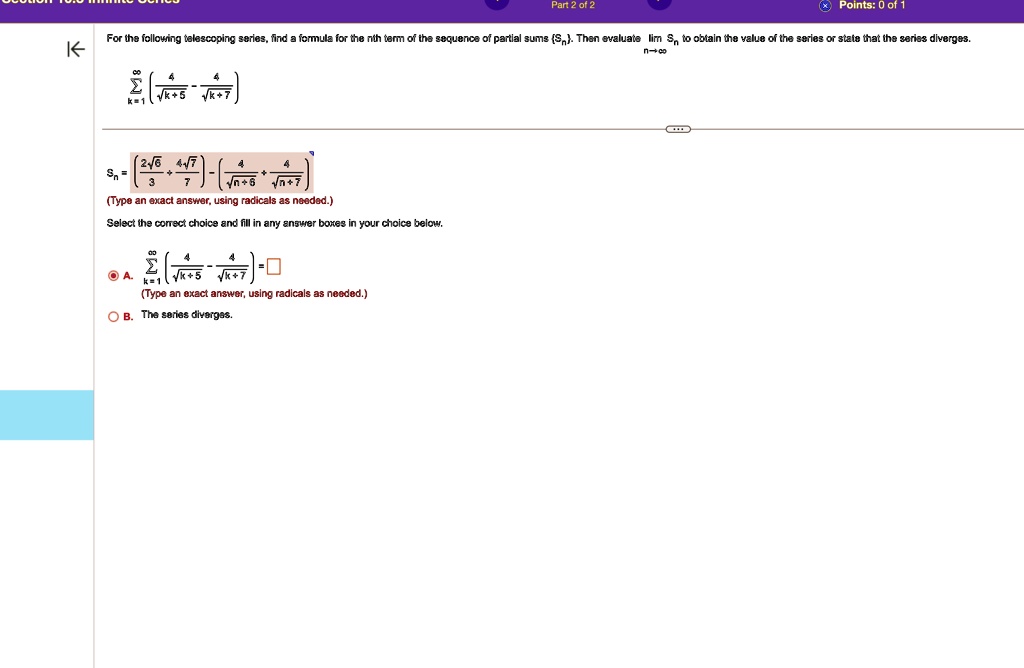For the following telescoping series, find a formula for the nth term of the sequence of partial sums (Sn). Then evaluate limn →∞ Sn to obtain the value of the series or state that the series diverges.
∑k=1^∞( (4)/(√(k+5)) - (4)/(√(k+7)))
Sn = (2√(6))/(3) - (4√(7))/(7) - ( (4)/(√(n+5)) - (4)/(√(n+7)))
(Type an exact answer, using radicals as needed.)
Select the correct choice and fill in any answer boxes in your choice below.
A. ∑k=1^∞( (4)/(√(k+5)) - (4)/(√(k+7))) = 
(Type an exact answer, using radicals as needed.)
B. The series diverges.