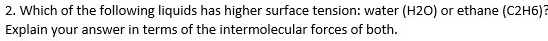 2. Which of the following liquids has higher surface tension: water (H2O) or ethane (C2H6)?
Explain your answer in terms of the intermolecular forces of both.
