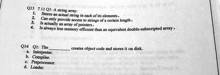 Q13 7.11 Q1: A string array:
1. Stores an actual string in each of its elements.
2. Can only provide access to strings of a certain length.
3. Is actually an array of pointers.
4. Is always less memory efficient than an equivalent double-subscripted array.
Q14 Q1: The  creates object code and stores it on disk.
a. Interpreter.
b. Compiler.
c. Preprocessor.
d. Loader.