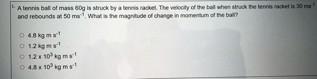 1. A tennis ball of mass 60g is struck by a tennis racket. The velocity of the ball when struck the tennis racket is 30 ms-1 and rebounds at 50 ms-1. What is the magnitude of change in momentum of the ball?
4.8 kg m s-1
1.2 kg m s-1
1.2 x 103 kg m s-1
4.8 x 103 kg m s-1