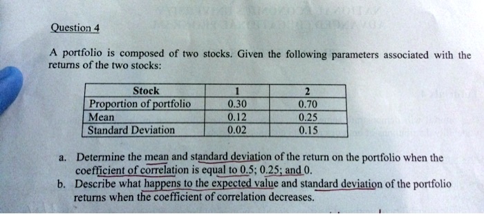 A portfolio is composed of two stocks. Given the following parameters associated with the returns of the two stocks:

Stock 1 2
Proportion of portfolio 0.30 0.70
Mean 0.12 0.25
Standard Deviation 0.02 0.15

a. Determine the mean and standard deviation of the return on the portfolio when the coefficient of correlation is equal to 0.5; 0.25; and 0.
b. Describe what happens to the expected value and standard deviation of the portfolio returns when the coefficient of correlation decreases.