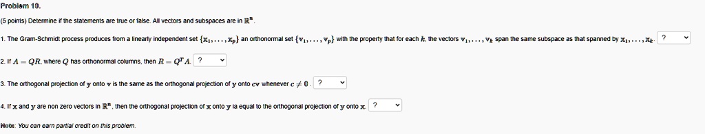 Determine if the statements are true or false. All vectors and subspaces are in R^n.

1. The Gram-Schmidt process produces from a linearly independent set x1, ..., xp an orthonormal set v1, ..., vp with the property that for each k, the vectors v1, ..., vk span the same subspace as that spanned by x1, ..., xk.

2. If A = QR, where Q has orthonormal columns, then R = Q^T A.

3. The orthogonal projection of y onto v is the same as the orthogonal projection of y onto cv whenever c ? 0.

4. If x and y are non zero vectors in R^n, then the orthogonal projection of x onto y is equal to the orthogonal projection of y onto x.

Note: You can earn partial credit on this problem.