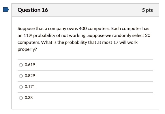 Suppose that a company owns 400 computers. Each computer has an 11% probability of not working. Suppose we randomly select 20 computers. What is the probability that at most 17 will work properly?
0.619
0.829
0.171
0.38