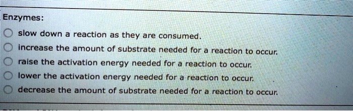 Enzymes:
slow down a reaction as they are consumed.
increase the amount of substrate needed for a reaction to occur.
raise the activation energy needed for a reaction to occur.
lower the activation energy needed for a reaction to occur.
decrease the amount of substrate needed for a reaction to occur.