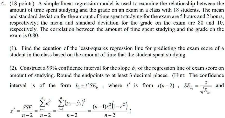 4. (18 points) A simple linear regression model is used to examine the relationship between the amount of time spent studying and the grade on an exam in a class with 18 students. The mean and standard deviation for the amount of time spent studying for the exam are 5 hours and 2 hours, respectively; the mean and standard deviation for the grade on the exam are 80 and 10, respectively. The correlation between the amount of time spent studying and the grade on the exam is 0.80.

(1). Find the equation of the least-squares regression line for predicting the exam score of a student in the class based on the amount of time that the student spent studying.

(2). Construct a 99% confidence interval for the slope b1 of the regression line of exam score on amount of studying. Round the endpoints to at least 3 decimal places. (Hint: The confidence interval is of the form b1 ± t*SEb1 , where t* is from t(n - 2) , SEb1 = s / sqrt(Sxx) and s^2 = SSE / (n - 2) = sum from i=1 to n of ei^2 / (n - 2) = sum from i=1 to n of (yi - yhat i)^2 / (n - 2) = (n - 1)sy^2(1 - r^2) / (n - 2) .)