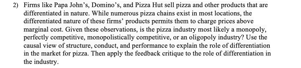 Firms like Papa John’s, Domino’s, and Pizza Hut sell pizza and other products that are differentiated in nature. While numerous pizza chains exist in most locations, the differentiated nature of these firms’ products permits them to charge prices above marginal cost. Given these observations, is the pizza industry most likely a monopoly, perfectly competitive, monopolistically competitive, or an oligopoly industry? Use the causal view of structure, conduct, and performance to explain the role of differentiation in the market for pizza. Then apply the feedback critique to the role of differentiation in the industry.