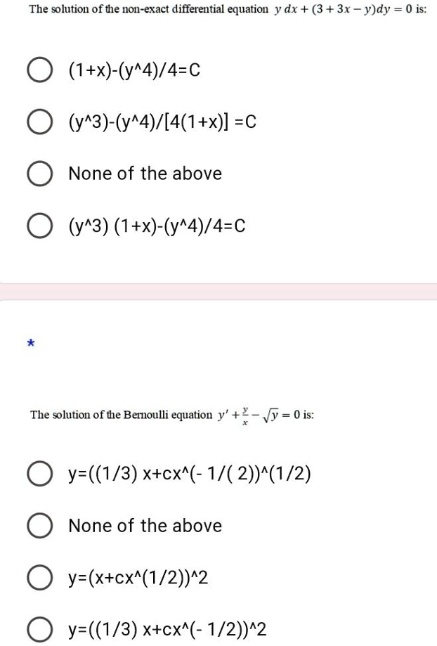 The solution of the non-exact differential equation y   dx + (3 + 3x - y)dy = 0 is:

(1+x)-(y^4)/4=C
(y^3)-(y^4)/[4(1+x)] =C
None of the above
(y^3) (1+x)-(y^4)/4=C
The solution of the Bernoulli equation y' + (y)/(x) - √(y) = 0 is:

y=((1/3) x+cx^(-1/(2))^(1/2)
None of the above
y=(x+cx^(1/2))^2
y=((1/3) x+cx^(-1/2))^2
