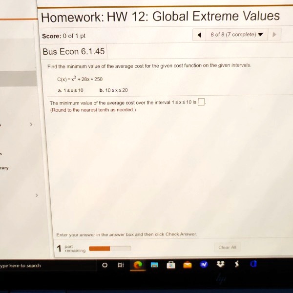 Homework: HW 12: Global Extreme Values
Bus Econ 6.1.45
Find the minimum value of the average cost for the given cost function on the given intervals.
C(x) = x^3 + 28x + 250
a. 1 ? x ? 10 b. 10 ? x ? 20
The minimum value of the average cost over the interval 1 ? x ? 10 is
(Round to the nearest tenth as needed.)