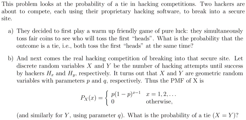 This problem looks at the probability of a tie in hacking competitions. Two hackers are
about to compete, each using their proprietary hacking software, to break into a secure
site.
a) They decided to first play a warm up friendly game of pure luck: they simultaneously
toss fair coins to see who will toss the first ḧeads.̈ What is the probability that the
outcome is a tie, i.e., both toss the first ḧeadsät the same time?
b) And next comes the real hacking competition of breaking into that secure site. Let
discrete random variables X and Y be the number of hacking attempts until success
by hackers Hx and Hy, respectively. It turns out that X and Y are geometric random
variables with parameters p and q, respectively. Thus the PMF of X is
PX(x) =  p(1-p)^x-1    x = 1,2,...
0    otherwise,
(and similarly for Y, using parameter q). What is the probability of a tie (X = Y)?