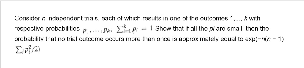 Consider n independent trials, each of which results in one of the outcomes 1,..., k with respective probabilities p1, ..., pk, ?i=1^k pi = 1. Show that if all the pi are small, then the probability that no trial outcome occurs more than once is approximately equal to exp(-n(n - 1) ?i pi^2 / 2)