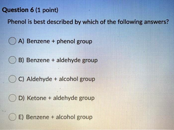 Phenol is best described by which of the following answers?
A) Benzene + phenol group
B) Benzene + aldehyde group
C) Aldehyde + alcohol group
D) Ketone + aldehyde group
E) Benzene + alcohol group