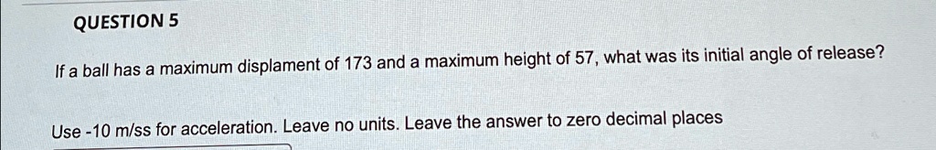 QUESTION 5
If a ball has a maximum displacement of 173 and a maximum height of 57, what was its initial angle of release?
Use -10 m/ss for acceleration. Leave no units. Leave the answer to zero decimal places