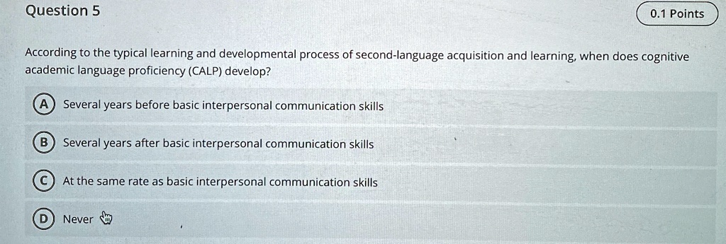 Question 5
0.1 Points
According to the typical learning and developmental process of second-language acquisition and learning, when does cognitive
academic language proficiency (CALP) develop?
A Several years before basic interpersonal communication skills
B Several years after basic interpersonal communication skills
C At the same rate as basic interpersonal communication skills
D Never