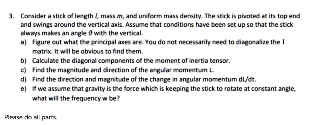3. Consider a stick of length l, mass m, and uniform mass density. The stick is pivoted at its top end and swings around the vertical axis. Assume that conditions have been set up so that the stick always makes an angle ? with the vertical.
a) Figure out what the principal axes are. You do not necessarily need to diagonalize the I matrix. It will be obvious to find them.
b) Calculate the diagonal components of the moment of inertia tensor.
c) Find the magnitude and direction of the angular momentum L.
d) Find the direction and magnitude of the change in angular momentum dL/dt.
e) If we assume that gravity is the force which is keeping the stick to rotate at constant angle, what will the frequency w be?