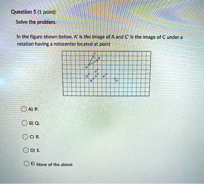 Solve the problem.
In the figure shown below, A' is the image of A and C' is the image of C under a rotation having a rotocenter located at point
A) P.
B) Q.
C) R.
D) S.
E) None of the above