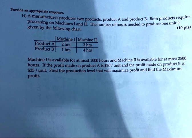 14) A manufacturer produces two products, product A and product B. Both products require processing on Machines I and II. The number of hours needed to produce one unit is given by the following chart:

            | Machine I | Machine II
Product A |   2 hrs   |   3 hrs
Product B |   1 hrs   |   4 hrs

Machine I is available for at most 1000 hours and Machine II is available for at most 2500 hours. If the profit made on product A is 20 / unit and the profit made on product B is25 / unit. Find the production level that will maximize profit and find the Maximum profit.