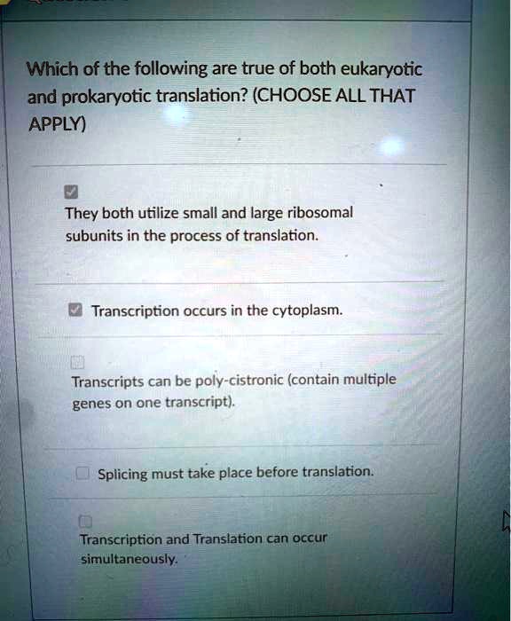 Which of the following are true of both eukaryotic and prokaryotic translation? (CHOOSE ALL THAT APPLY)
They both utilize small and large ribosomal subunits in the process of translation.
Transcription occurs in the cytoplasm.
Transcripts can be poly-cistronic (contain multiple genes on one transcript).
Splicing must take place before translation.
Transcription and Translation can occur simultaneously.