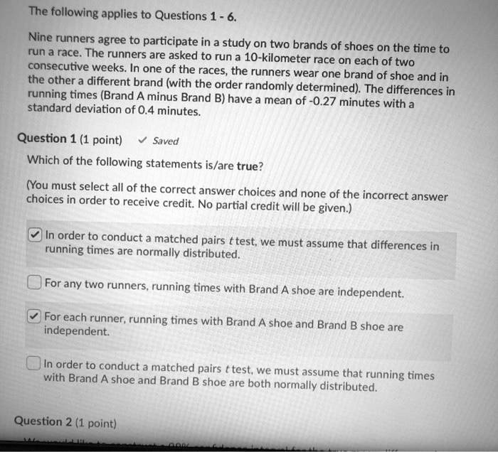The following applies to Questions 1 - 6.
Nine runners agree to participate in a study on two brands of shoes on the time to run a race. The runners are asked to run a 10-kilometer race on each of two consecutive weeks. In one of the races, the runners wear one brand of shoe and in the other a different brand (with the order randomly determined). The differences in running times (Brand A minus Brand B) have a mean of -0.27 minutes with a standard deviation of 0.4 minutes.
Question 1 (1 point)
Which of the following statements is/are true?
(You must select all of the correct answer choices and none of the incorrect answer choices in order to receive credit. No partial credit will be given.)
In order to conduct a matched pairs t test, we must assume that differences in running times are normally distributed.
For any two runners, running times with Brand A shoe are independent.
For each runner, running times with Brand A shoe and Brand B shoe are independent.
In order to conduct a matched pairs t test, we must assume that running times with Brand A shoe and Brand B shoe are both normally distributed.
Question 2 (1 point)