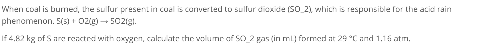 When coal is burned, the sulfur present in coal is converted to sulfur dioxide (SO2), which is responsible for the acid rain phenomenon. S(s) + O2(g) ? SO2(g).
If 4.82 kg of S are reacted with oxygen, calculate the volume of SO2 gas (in mL) formed at 29 °C and 1.16 atm.