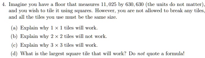 4. Imagine you have a floor that measures 11,025 by 630,630 (the units do not matter), and you wish to tile it using squares. However, you are not allowed to break any tiles, and all the tiles you use must be the same size.

(a) Explain why 1 !! 1 tiles will work.
(b) Explain why 2 !! 2 tiles will not work.
(c) Explain why 3 !! 3 tiles will work.
(d) What is the largest square tile that will work? Do not quote a formula!