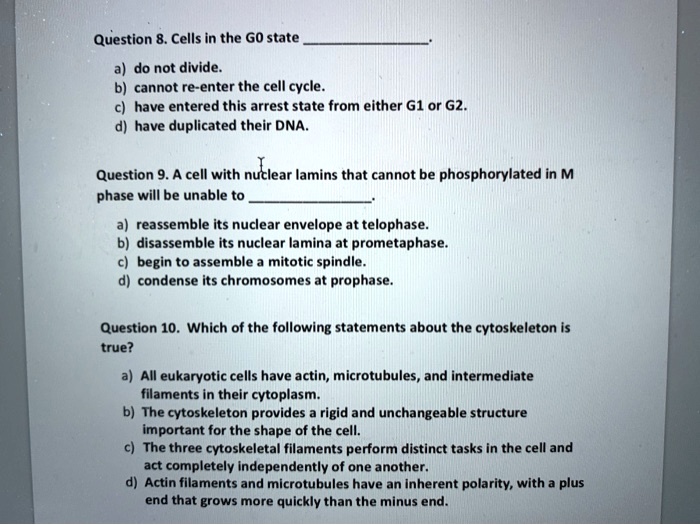 Question 8. Cells in the G0 state .
a) do not divide.
b) cannot re-enter the cell cycle.
c) have entered this arrest state from either G1 or G2.
d) have duplicated their DNA.

Question 9. A cell with nuclear lamins that cannot be phosphorylated in M phase will be unable to .
a) reassemble its nuclear envelope at telophase.
b) disassemble its nuclear lamina at prometaphase.
c) begin to assemble a mitotic spindle.
d) condense its chromosomes at prophase.

Question 10. Which of the following statements about the cytoskeleton is true?
a) All eukaryotic cells have actin, microtubules, and intermediate filaments in their cytoplasm.
b) The cytoskeleton provides a rigid and unchangeable structure important for the shape of the cell.
c) The three cytoskeletal filaments perform distinct tasks in the cell and act completely independently of one another.
d) Actin filaments and microtubules have an inherent polarity, with a plus end that grows more quickly than the minus end.