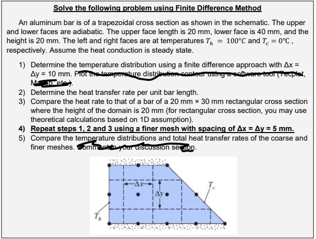 Solve the following problem using Finite Difference Method

An aluminum bar is of a trapezoidal cross section as shown in the schematic. The upper and lower faces are adiabatic. The upper face length is 20 mm, lower face is 40 mm, and the height is 20 mm. The left and right faces are at temperatures Th = 100°C and Tc = 0°C, respectively. Assume the heat conduction is steady state.

1) Determine the temperature distribution using a finite difference approach with ?x = ?y = 10 mm.
2) Determine the heat transfer rate per unit bar length.
3) Compare the heat rate to that of a bar of a 20 mm × 30 mm rectangular cross section where the height of the domain is 20 mm (for rectangular cross section, you may use theoretical calculations based on 1D assumption).
4) Repeat steps 1, 2 and 3 using a finer mesh with spacing of ?x = ?y = 5 mm.
5) Compare the temperature distributions and total heat transfer rates of the coarse and finer meshes.