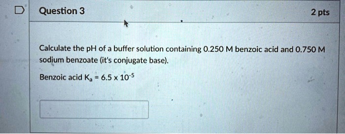 Calculate the pH of a buffer solution containing 0.250 M benzoic acid and 0.750 M sodium benzoate (it's conjugate base).
Benzoic acid Ka = 6.5 x 10-5