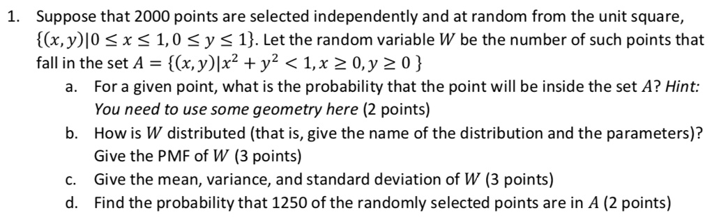 1. Suppose that 2000 points are selected independently and at random from the unit square, (x, y)|0 ? x ? 1, 0 ? y ? 1. Let the random variable W be the number of such points that fall in the set A = (x, y)|x² + y² < 1, x ? 0, y ? 0
a. For a given point, what is the probability that the point will be inside the set A? Hint: You need to use some geometry here (2 points)
b. How is W distributed (that is, give the name of the distribution and the parameters)? Give the PMF of W (3 points)
c. Give the mean, variance, and standard deviation of W (3 points)
d. Find the probability that 1250 of the randomly selected points are in A (2 points)