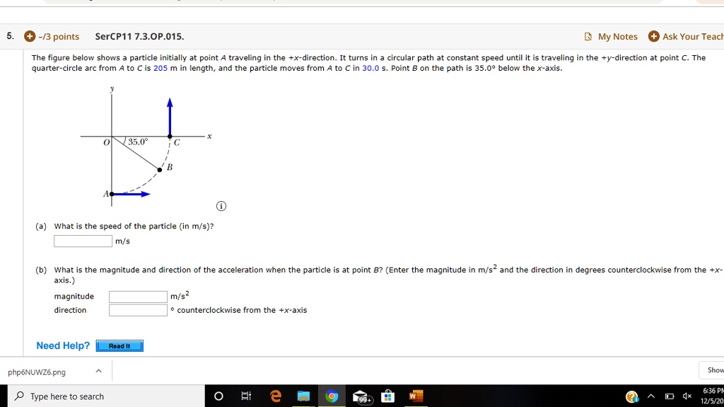 The figure below shows a particle initially at point A traveling in the +x-direction. It turns in a circular path at constant speed until it is traveling in the +y-direction at point C. The quarter-circle arc from A to C is 205 m in length, and the particle moves from A to C in 30.0 s. Point B on the path is 35.0° below the x-axis.
(a) What is the speed of the particle (in m/s)?
 m/s
(b) What is the magnitude and direction of the acceleration when the particle is at point B? (Enter the magnitude in m/s² and the direction in degrees counterclockwise from the +x-axis.)
magnitude m/s²
direction ° counterclockwise from the +x-axis