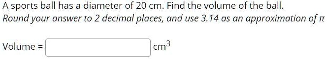A sports ball has a diameter of 20 cm. Find the volume of the ball. Round your answer to 2 decimal places, and use 3.14 as an approximation of ?.
Volume =  cm³