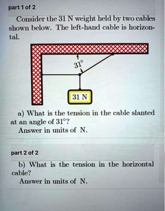 Consider the 31 N weight held by two cables
shown below. The left-hand cable is horizon-
tal.
31°
31 N
a) What is the tension in the cable slanted
at an angle of 31°?
Answer in units of N.
b) What is the tension in the horizontal
cable?
Answer in units of N.