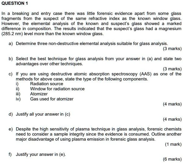In a breaking and entry case there was little forensic evidence apart from some glass
fragments from the suspect of the same refractive index as the known window glass.
However, the elemental analysis of the known and suspect's glass showed a marked
difference in composition. The results indicated that the suspect's glass had a magnesium
(285.2 nm) level more than the known window glass.

a) Determine three non-destructive elemental analysis suitable for glass analysis.
(3 marks)

b) Select the best technique for glass analysis from your answer in (a) and state two
advantages over other techniques.
(3 marks)

c) If you are using destructive atomic absorption spectroscopy (AAS) as one of the
methods for above case, state the type of the following components.
i) Radiation source
ii) Window for radiation source
iii) Atomizer
iv) Gas used for atomizer
(4 marks)

d) Justify all your answer in (c)
(4 marks)

e) Despite the high sensitivity of plasma technique in glass analysis, forensic chemists
need to consider a sample integrity since the evidence is consumed. Outline another
major disadvantage of using plasma emission in forensic glass analysis.
(1 mark)

f) Justify your answer in (e).
(6 marks)