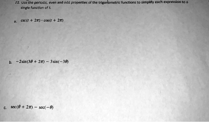 12. Use the periodic, even and odd properties of the trigonometric functions to simplify each expression to a single function of t.
a. csc(t + 2π) ·cos(t + 2π)
b. -2sin(3θ+ 2π) - 3sin(-3θ)
c. sec(θ+ 2π) - sec(-θ)