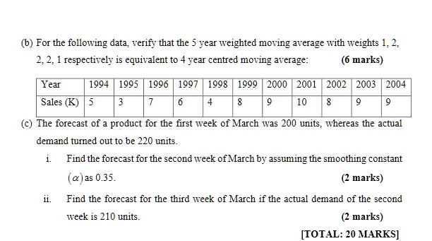 (b) For the following data, verify that the 5 year weighted moving average with weights 1, 2, 2, 2, 1 respectively is equivalent to 4 year centred moving average: (6 marks)

Year    1994 1995 1996 1997 1998 1999 2000 2001 2002 2003 2004
Sales (K)   5    3    7    6    4    8    9   10    8    9    9

(c) The forecast of a product for the first week of March was 200 units, whereas the actual demand turned out to be 220 units.

i. Find the forecast for the second week of March by assuming the smoothing constant (?) as 0.35. (2 marks)

ii. Find the forecast for the third week of March if the actual demand of the second week is 210 units. (2 marks)

[TOTAL: 20 MARKS]