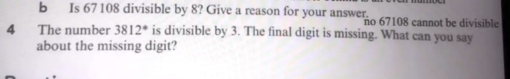 b Is 67108 divisible by 8? Give a reason for your answer.
no 67108 cannot be divisible
4 The number 3812* is divisible by 3. The final digit is missing. What can you say
about the missing digit?
