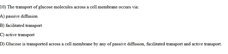 10) The transport of glucose molecules across a cell membrane occurs via:
A) passive diffusion
B) facilitated transport
C) active transport
D) Glucose is transported across a cell membrane by any of passive diffusion, facilitated transport and active transport.