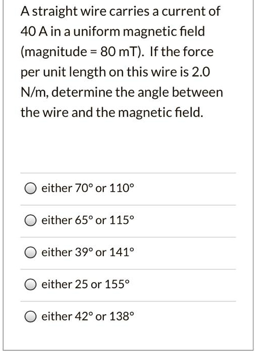 A straight wire carries a current of 40 A in a uniform magnetic field (magnitude = 80 mT). If the force per unit length on this wire is 2.0 N/m, determine the angle between the wire and the magnetic field.

either 70° or 110°
either 65° or 115°
either 39° or 141°
either 25° or 155°
either 42° or 138°