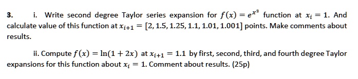 3. i. Write second degree Taylor series expansion for f(x) = e^x^2 function at xi = 1. And calculate value of this function at xi+1 = [2, 1.5, 1.25, 1.1, 1.01, 1.001] points. Make comments about results.

ii. Compute f(x) = ln(1 + 2x) at xi+1 = 1.1 by first, second, third, and fourth degree Taylor expansions for this function about xi = 1. Comment about results. (25p)