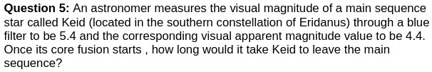 Question 5: An astronomer measures the visual magnitude of a main sequence
star called Keid (located in the southern constellation of Eridanus) through a blue
filter to be 5.4 and the corresponding visual apparent magnitude value to be 4.4.
Once its core fusion starts, how long would it take Keid to leave the main
sequence?