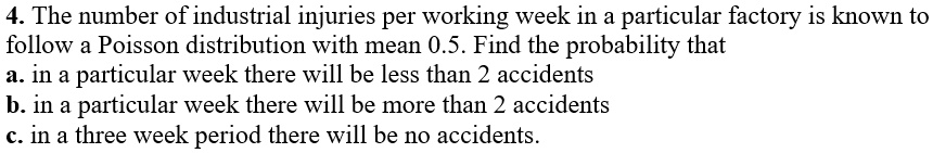 4. The number of industrial injuries per working week in a particular factory is known to follow a Poisson distribution with mean 0.5. Find the probability that
a. in a particular week there will be less than 2 accidents
b. in a particular week there will be more than 2 accidents
c. in a three week period there will be no accidents.