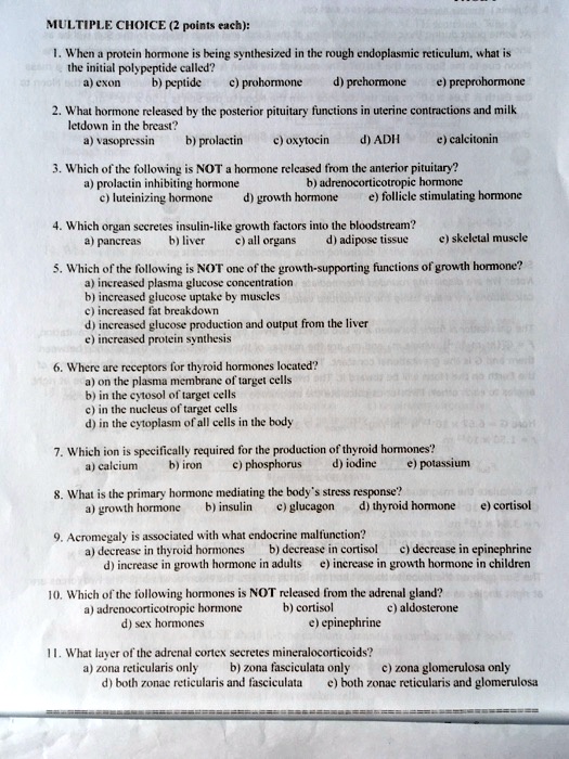 MULTIPLE CHOICE (2 points each):

1. When a protein hormone is being synthesized in the rough endoplasmic reticulum, what is the initial polypeptide called?
a) exon b) peptide c) prohormone d) prehormone e) preprohormone

2. What hormone released by the posterior pituitary functions in uterine contractions and milk letdown in the breast?
a) vasopressin b) prolactin c) oxytocin d) ADH e) calcitonin

3. Which of the following is NOT a hormone released from the anterior pituitary?
a) prolactin inhibiting hormone b) adrenocorticotropic hormone c) luteinizing hormone d) growth hormone e) follicle stimulating hormone

4. Which organ secretes insulin-like growth factors into the bloodstream?
a) pancreas b) liver c) all organs d) adipose tissue e) skeletal muscle

5. Which of the following is NOT one of the growth-supporting functions of growth hormone?
a) increased plasma glucose concentration
b) increased glucose uptake by muscles
c) increased fat breakdown
d) increased glucose production and output from the liver
e) increased protein synthesis

6. Where are receptors for thyroid hormones located?
a) on the plasma membrane of target cells
b) in the cytosol of target cells
c) in the nucleus of target cells
d) in the cytoplasm of all cells in the body

7. Which ion is specifically required for the production of thyroid hormones?
a) calcium b) iron c) phosphorus d) iodine e) potassium

8. What is the primary hormone mediating the body's stress response?
a) growth hormone b) insulin c) glucagon d) thyroid hormone e) cortisol

9. Acromegaly is associated with what endocrine malfunction?
a) decrease in thyroid hormones b) decrease in cortisol c) decrease in epinephrine
d) increase in growth hormone in adults e) increase in growth hormone in children

10. Which of the following hormones is NOT released from the adrenal gland?
a) adrenocorticotropic hormone b) cortisol c) aldosterone
d) sex hormones e) epinephrine

11. What layer of the adrenal cortex secretes mineralocorticoids?
a) zona reticularis only b) zona fasciculata only c) zona glomerulosa only
d) both zonae reticularis and fasciculata e) both zonae reticularis and glomerulosa