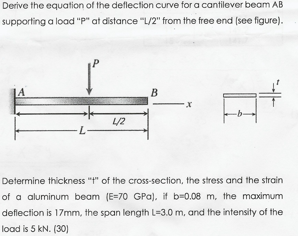 Derive the equation of the deflection curve for a cantilever beam AB
supporting a load "P" at distance "L/2" from the free end (see figure).
P
A
B
x
-b-
L/2
L
Determine thickness "t" of the cross-section, the stress and the strain
of a aluminum beam (E=70 GPa), if b=0.08 m, the maximum
deflection is 17mm, the span length L=3.0 m, and the intensity of the
load is 5 kN. (30)