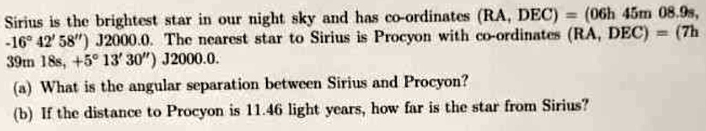 Sirius is the brightest star in our night sky and has co-ordinates (RA, DEC) = (06h 45m 08.9s, -16° 42' 58”) J2000.0. The nearest star to Sirius is Procyon with co-ordinates (RA, DEC) = (7h 39m 18s, +5° 13' 30”) J2000.0.
(a) What is the angular separation between Sirius and Procyon?
(b) If the distance to Procyon is 11.46 light years, how far is the star from Sirius?