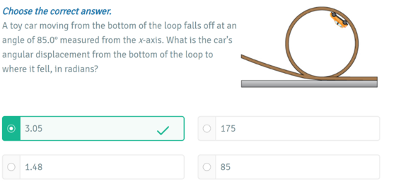 Choose the correct answer.
A toy car moving from the bottom of the loop falls off at an angle of 85.0^∘ measured from the x-axis. What is the car's angular displacement from the bottom of the loop to where it fell, in radians?
3.05
175
1.48
85
