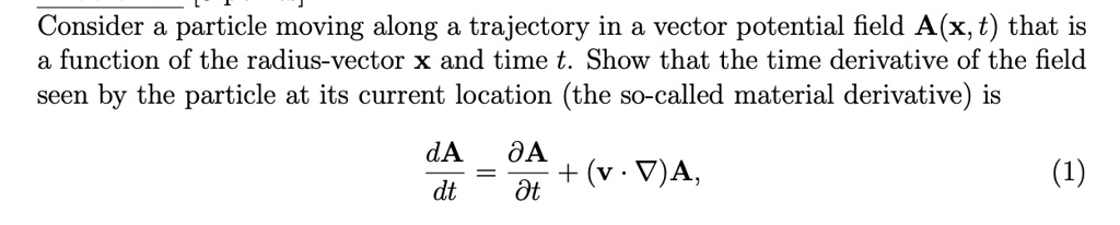 Consider a particle moving along a trajectory in a vector potential field A(x, t) that is
a function of the radius-vector x and time t. Show that the time derivative of the field
seen by the particle at its current location (the so-called material derivative) is
(dA)/(dt) = (∂ A)/(∂ t) + (v ·∇)A,
(1)